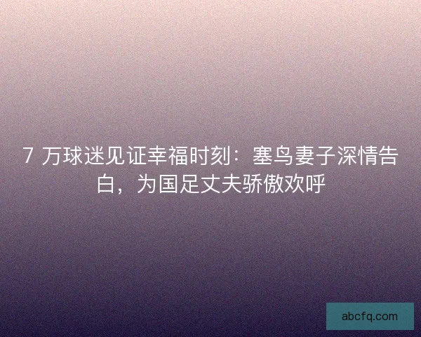 7 万球迷见证幸福时刻：塞鸟妻子深情告白，为国足丈夫骄傲欢呼