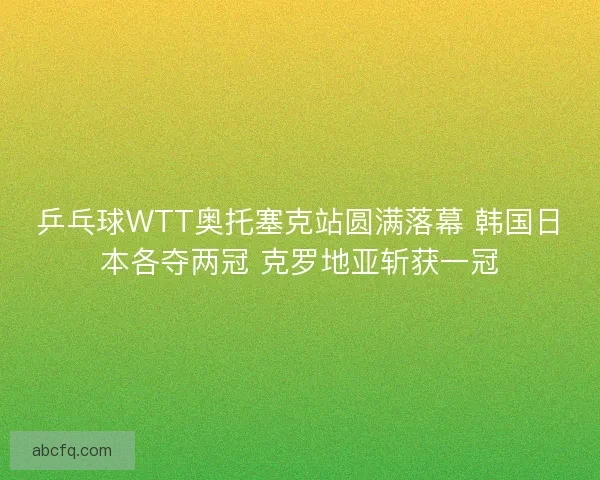 乒乓球WTT奥托塞克站圆满落幕 韩国日本各夺两冠 克罗地亚斩获一冠