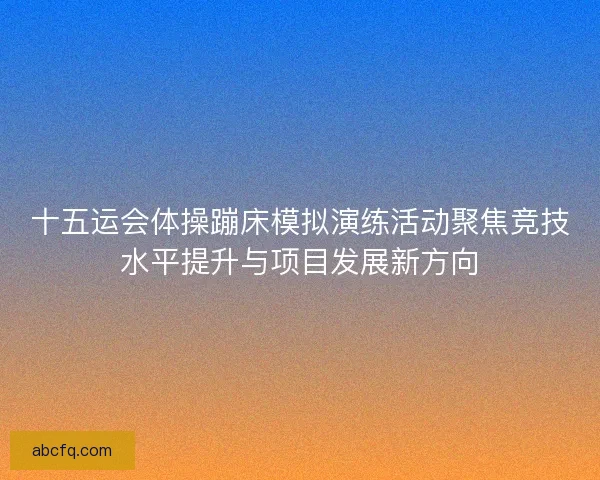 十五运会体操蹦床模拟演练活动聚焦竞技水平提升与项目发展新方向
