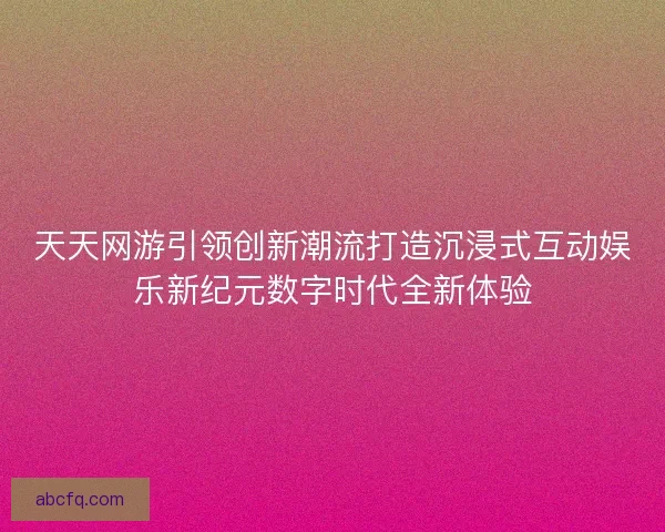天天网游引领创新潮流打造沉浸式互动娱乐新纪元数字时代全新体验