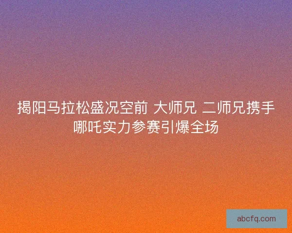 揭阳马拉松盛况空前 大师兄 二师兄携手哪吒实力参赛引爆全场