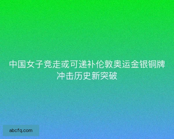 中国女子竞走或可递补伦敦奥运金银铜牌冲击历史新突破