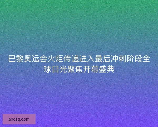 巴黎奥运会火炬传递进入最后冲刺阶段全球目光聚焦开幕盛典